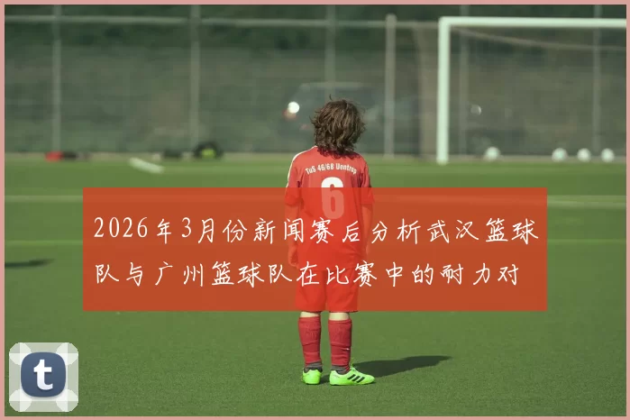 2026年3月份新闻赛后分析武汉篮球队与广州篮球队在比赛中的耐力对决与表现总结
