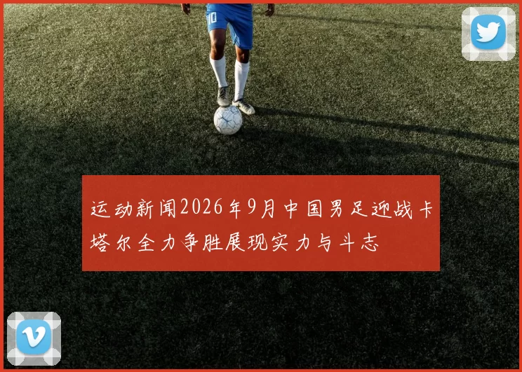 运动新闻2026年9月中国男足迎战卡塔尔全力争胜展现实力与斗志