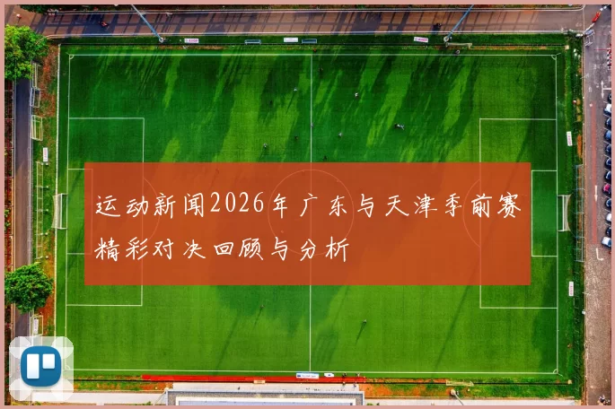 运动新闻2026年广东与天津季前赛精彩对决回顾与分析
