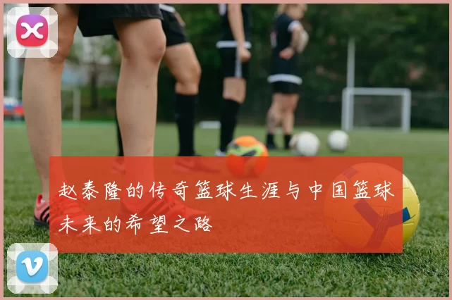 赵泰隆的传奇篮球生涯与中国篮球未来的希望之路