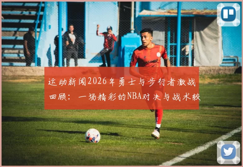 运动新闻2026年勇士与步行者激战回顾：一场精彩的NBA对决与战术较量