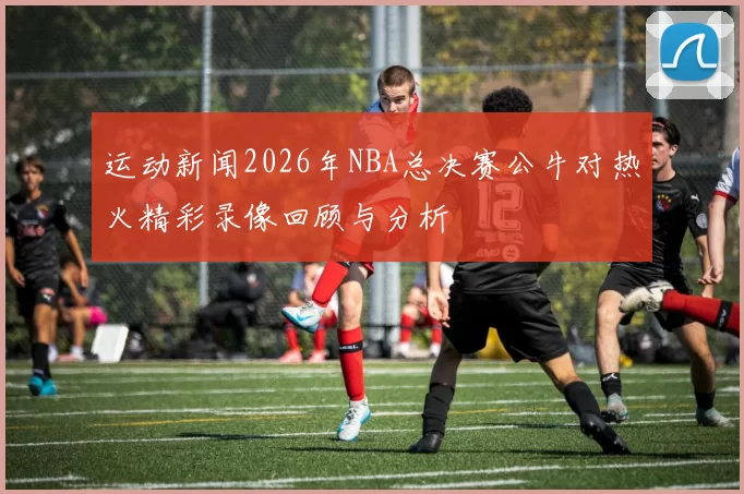 运动新闻2026年NBA总决赛公牛对热火精彩录像回顾与分析
