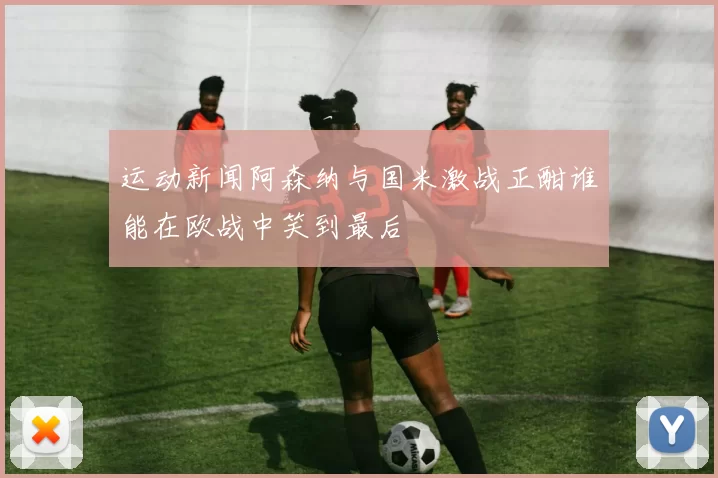 运动新闻阿森纳与国米激战正酣谁能在欧战中笑到最后