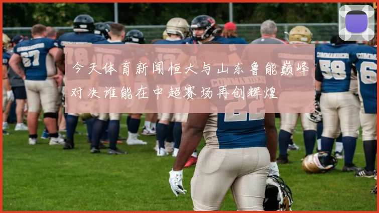 今天体育新闻恒大与山东鲁能巅峰对决谁能在中超赛场再创辉煌